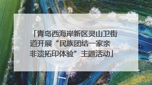 青岛西海岸新区灵山卫街道开展“民族团结一家亲 非遗拓印体验”主题活动