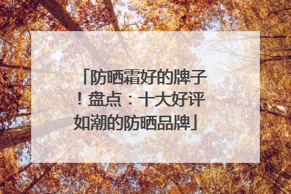 防晒霜好的牌子！盘点：十大好评如潮的防晒品牌
