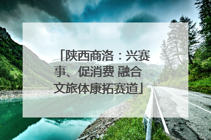 陕西商洛：兴赛事、促消费 融合文旅体康拓赛道
