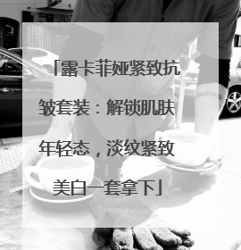 露卡菲娅紧致抗皱套装:解锁肌肤年轻态,淡纹紧致美白一套拿下