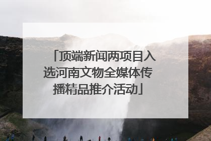 顶端新闻两项目入选河南文物全媒体传播精品推介活动