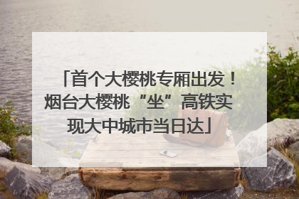 首个大樱桃专厢出发！烟台大樱桃“坐”高铁实现大中城市当日达
