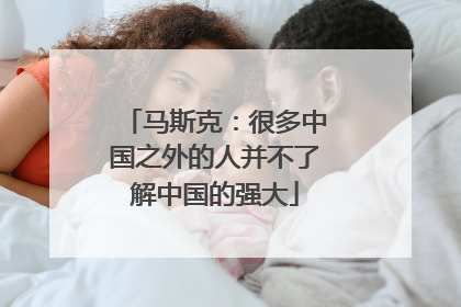 马斯克：很多中国之外的人并不了解中国的强大