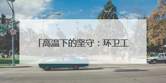 高温下的坚守：环卫工用汗水守护城市洁净