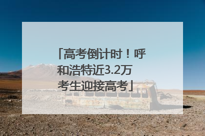 高考倒计时！呼和浩特近3.2万考生迎接高考