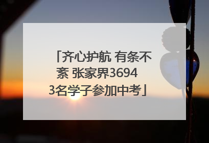 齐心护航 有条不紊 张家界36943名学子参加中考