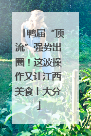 鸭届“顶流”强势出圈！这波操作又让江西美食上大分