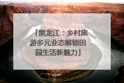 黑龙江：乡村旅游多元业态解锁田园生活新魅力