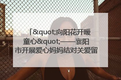 "向阳花开暖童心"——襄阳市开展爱心妈妈结对关爱留守困境儿童庆"六一"活动