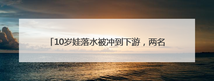 10岁娃落水被冲到下游，两名“钓鱼佬”接力下水将孩子救起
