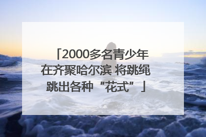 2000多名青少年在齐聚哈尔滨 将跳绳跳出各种“花式”
