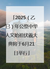 2025（乙巳）年公祭中华人文始祖伏羲大典将于6月21日举行
