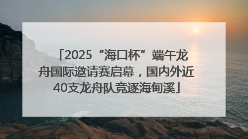 2025“海口杯”端午龙舟国际邀请赛启幕，国内外近40支龙舟队竞逐海甸溪