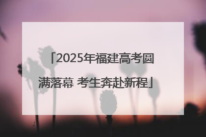 2025年福建高考圆满落幕 考生奔赴新程