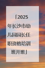 2025年长沙市幼儿园园长任职资格培训班开班