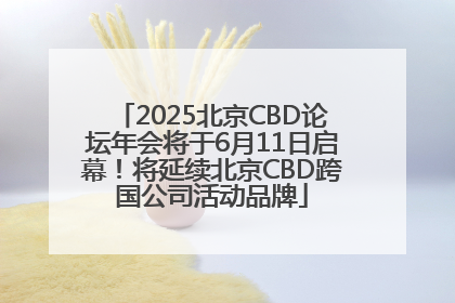 2025北京CBD论坛年会将于6月11日启幕！将延续北京CBD跨国公司活动品牌