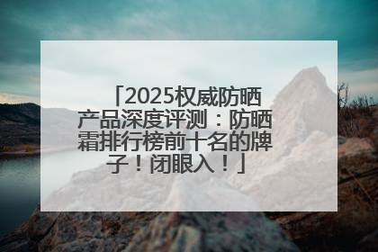 2025权威防晒产品深度评测：防晒霜排行榜前十名的牌子！闭眼入！