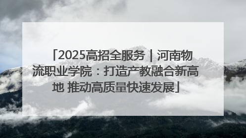 2025高招全服务｜河南物流职业学院：打造产教融合新高地 推动高质量快速发展
