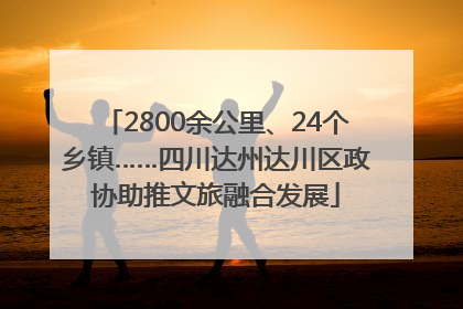 2800余公里、24个乡镇……四川达州达川区政协助推文旅融合发展