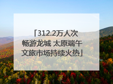 312.2万人次畅游龙城 太原端午文旅市场持续火热