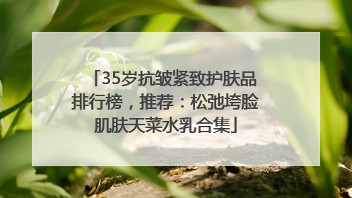 35岁抗皱紧致护肤品排行榜，推荐：松弛垮脸肌肤天菜水乳合集
