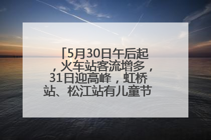 5月30日午后起，火车站客流增多，31日迎高峰，虹桥站、松江站有儿童节和端午亲子活动