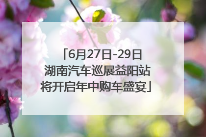 6月27日-29日 湖南汽车巡展益阳站将开启年中购车盛宴