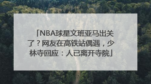 NBA球星文班亚马出关了？网友在高铁站偶遇，少林寺回应：人已离开寺院