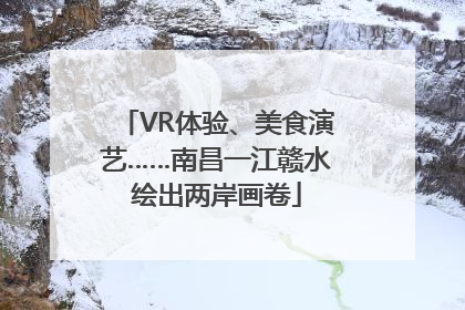 VR体验、美食演艺……南昌一江赣水绘出两岸画卷