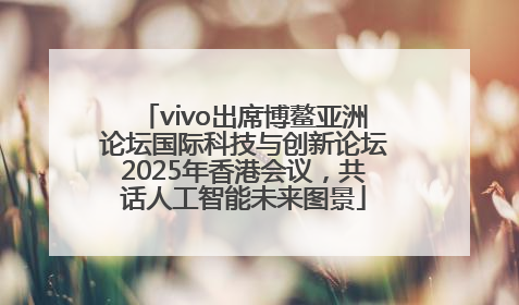 vivo出席博鳌亚洲论坛国际科技与创新论坛2025年香港会议，共话人工智能未来图景